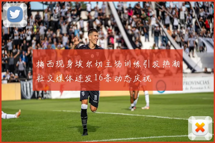 梅西现身埃尔切主场训练引发热潮社交媒体连发16条动态庆祝