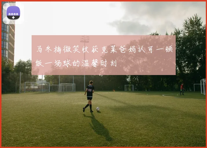 马冬梅微笑收获克莱爸妈认可一顿饭一场球的温馨时刻