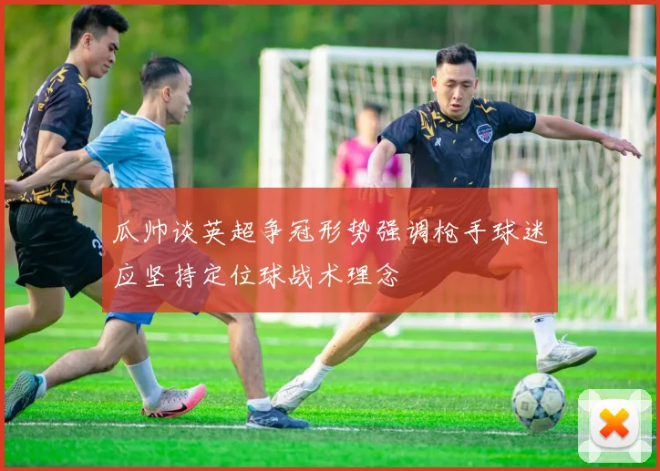 瓜帅谈英超争冠形势强调枪手球迷应坚持定位球战术理念