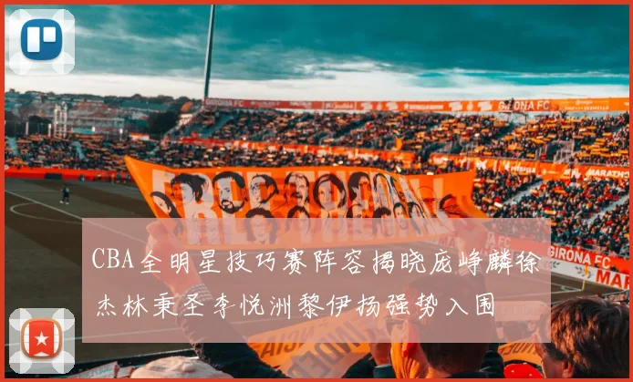 CBA全明星技巧赛阵容揭晓庞峥麟徐杰林秉圣李悦洲黎伊扬强势入围