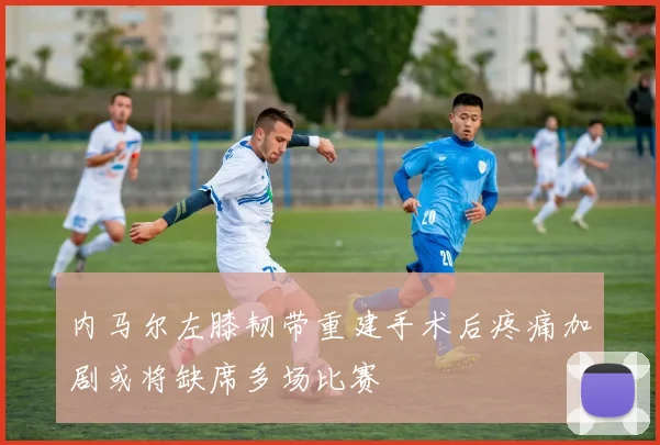 内马尔左膝韧带重建手术后疼痛加剧或将缺席多场比赛
